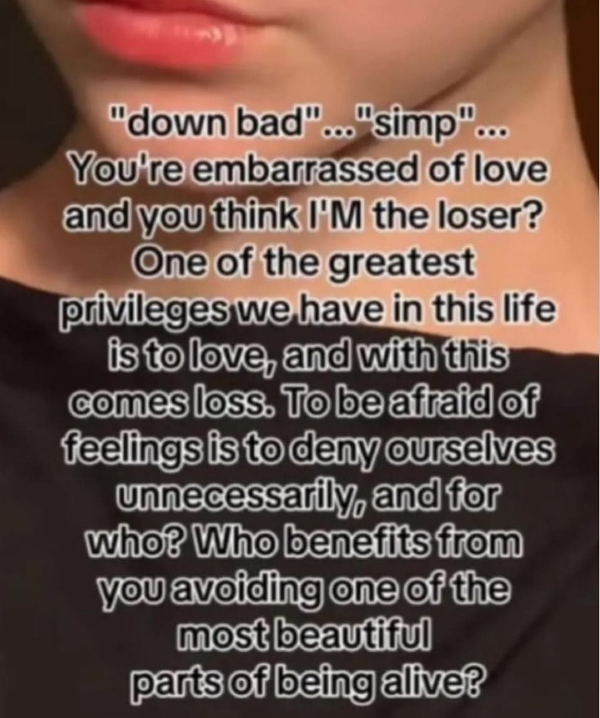 a screenshot of a TikTok with someone in black and only the bottom half of their face showing, and text covering the screen that says "'down bad' ... 'simp' ... you're embarrassed of love and you think I'M the loser? one of the greatest privileges we have is to love, and with this comes loss. to be afraid of feelings is to deny ourselves unnecessarily, and for who? who benefits from you avoiding one of the most beautiful parts of being alive?"