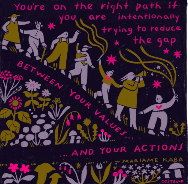 a drawing from the artist Costello with a quote from Mariame Kaba and a community of people walking towards something together, among floral doodles, with the words "you're on the right path if you are intentionally trying to reduce the gap between your values and your actions"